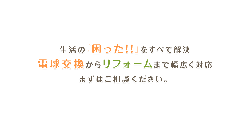 生活の『困った!!』をすべて解決 電球交換からリフォームまで幅広く対応 まずはご相談ください。