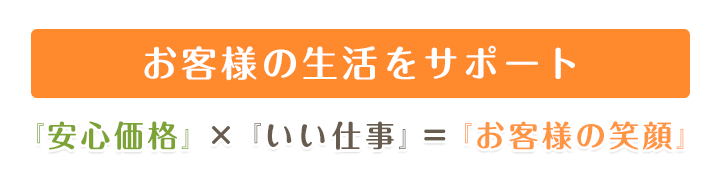 お客様の生活をトータルサポート 『安心価格』×『いい仕事』=『お客様の笑顔』